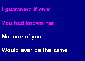 Not one of you

Would ever be the same