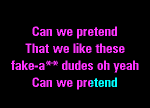 Can we pretend
That we like these

fake-aM dudes oh yeah
Can we pretend