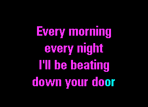 Every morning
every night

I'll be beating
down your door