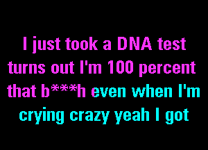 I iust took a DNA test
turns out I'm 100 percent
that hemeh even when I'm

crying crazy yeah I got