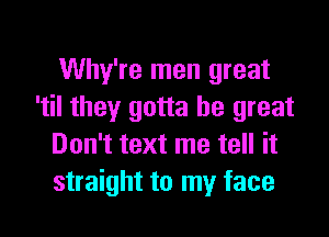 Why're men great
'til they gotta be great

Don't text me tell it
straight to my face