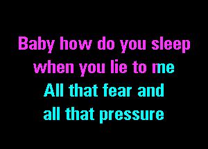 Baby how do you sleep
when you lie to me

All that fear and
all that pressure