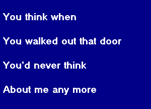 You think when

You walked out that door

You'd never think

About me any more