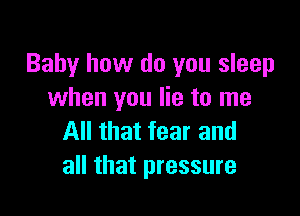 Baby how do you sleep
when you lie to me

All that fear and
all that pressure