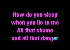 How do you sleep
when you lie to me

All that shame
and all that danger