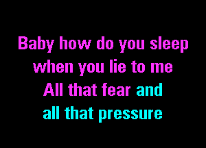 Baby how do you sleep
when you lie to me

All that fear and
all that pressure