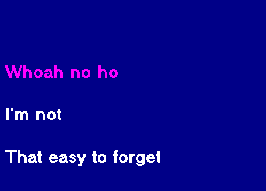 I'm not

That easy to forget