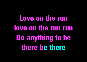 Love on the run
love on the run run

Do anything to be
there be there