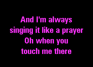 And I'm always
singing it like a prayer

Oh when you
touch me there