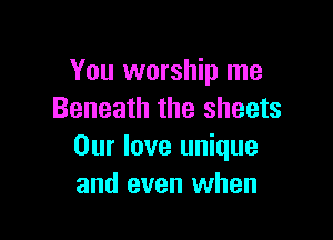 You worship me
Beneath the sheets

Our love unique
and even when