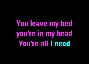 You leave my bed

you're in my head
You're all I need