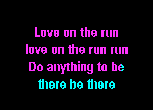 Love on the run
love on the run run

Do anything to be
there be there