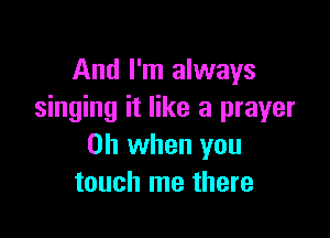 And I'm always
singing it like a prayer

Oh when you
touch me there