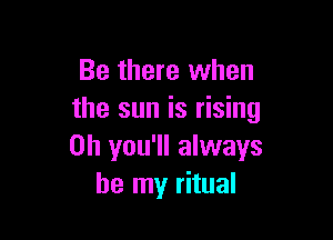 Be there when
the sun is rising

on you'll always
be my ritual