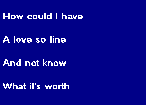 How could I have

A love so fine

And not know

What it's worth