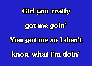 Girl you really

got me goin'

You got me so 1 don't

know what I'm doin'