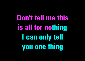 Don't tell me this
is all for nothing

I can only tell
you one thing