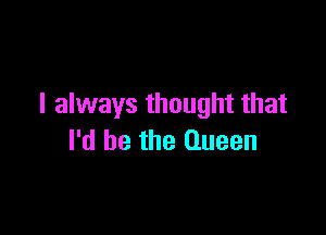 I always thought that

I'd be the Queen