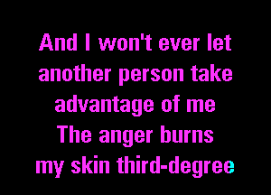 And I won't ever let
another person take
advantage of me
The anger burns
my skin third-degree