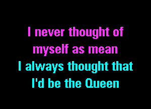 I never thought of
myself as mean

I always thought that
I'd be the Queen
