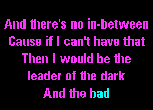 And there's no in-hetween
Cause if I can't have that
Then I would he the
leader of the dark
And the had