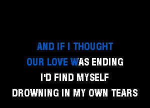 AND IF I THOUGHT
OUR LOVE WAS ENDING
I'D FIND MYSELF
BROWNING IN MY OWN TEARS