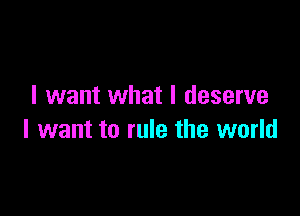 I want what I deserve

I want to rule the world