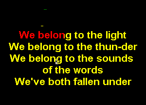 We belong to the light
We belong to the thun-der
We belong to the sounds

of the words
We've both fallen under