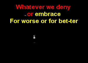 Whatever we deny
-or embrace
For worse or for bet-ter