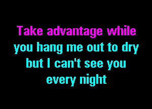 Take advantage while
you hang me out to dryr

but I can't see you
every night