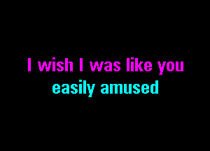 I wish I was like you

easily amused