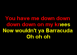 You have me down down
down down on my knees

Now wouldn't ya Barracuda
Oh oh oh