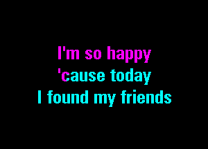 I'm so happy

'cause today
I found my friends