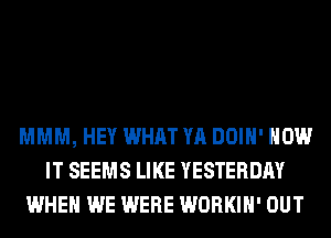 MMM, HEY WHAT YA DOIH' HOW
IT SEEMS LIKE YESTERDAY
WHEN WE WERE WORKIH' OUT