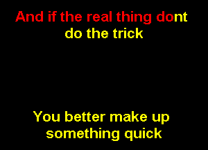 And if the real thing dont
dothet ck

You better make up
something quick