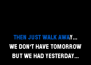 THEN JUST WALK AWAY...
WE DON'T HAVE TOMORROW
BUT WE HAD YESTERDAY...