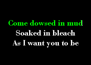 Come dowsed in mud
Soaked in bleach
As I want you to be