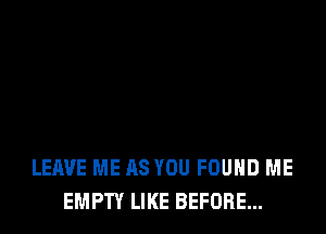 LEAVE ME AS YOU FOUND ME
EMPTY LIKE BEFORE...