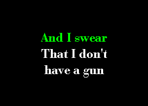 And I swear
That I don't

have a gun