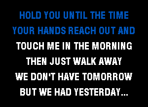 HOLD YOU UNTIL THE TIME
YOUR HANDS REACH OUT AND
TOUCH ME IN THE MORNING
THEN JUST WALK AWAY
WE DON'T HAVE TOMORROW
BUT WE HAD YESTERDAY...