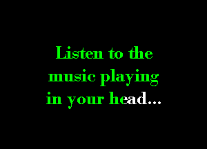 Listen to the
music playing

in your head...