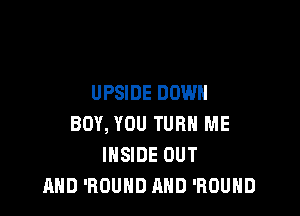 UPSIDE DOWN

BOY, YOU TURN ME
INSIDE OUT
AND 'ROUND AND 'ROUHD