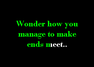 W onder how you

manage to make
ends meet.