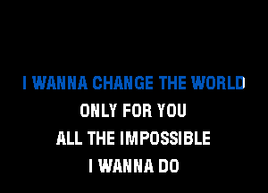 I WANNA CHANGE THE WORLD

ONLY FOR YOU
ALL THE IMPOSSIBLE
I WANNA DO