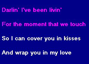 For the moment that we touch

80 I can cover you in kisses

And wrap you in my love