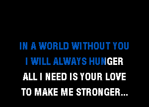 IN A WORLD WITHOUT YOU
I WILL ALWAYS HUNGER
ALLI NEED IS YOUR LOVE
TO MAKE ME STRONGER...