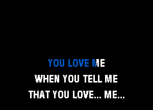 YOU LOVE ME
WHEN YOU TELL ME
THAT YOU LOVE... ME...