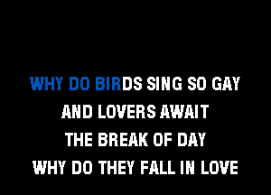 WHY DO BIRDS SING 80 GM
AND LOVERS AWAIT
THE BRERK 0F DAY

WHY DO THEY FALL IN LOVE