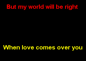 But my world will be right

When love comes over you