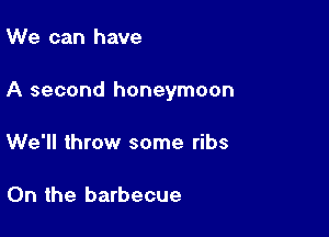 We can have

A second honeymoon

We'll throw some ribs

0n the barbecue